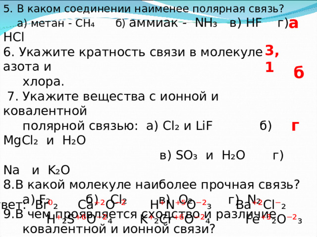 5. В каком соединении наименее полярная связь?  а) метан - CH ₄ б) аммиак - NH₃ в) HF г) HCl 6. Укажите кратность связи в молекуле азота и  хлора.  7. Укажите вещества с ионной и ковалентной  полярной связью: а) Cl₂ и LiF   б ) MgCl₂ и H₂O  в) SO₃ и H₂O г) Na и K₂O В какой молекуле наиболее прочная связь?  а) F₂ б) Cl₂ в) O₂ г) N₂ В чем проявляется сходство и различие  ковалентной и ионной связи? 10) Определите степень окисления: Br₂ , CaO  HNO₃ , BaCl₂ , H₂SO₄ , K₂CrO₄ , Fe₂O₃ а 3, 1 б г F Ответ: Br ⁰ ₂ Ca ⁺² O ⁻² H ⁺ N ⁺⁵ O ⁻² ₃  Ba ⁺² Cl ⁻ ₂   H ⁺ ₂ S ⁺⁶ O ⁻² ₄ K ⁺ ₂ Cr ⁺⁶ O ⁻² ₄ Fe ⁺³ ₂ O ⁻² ₃  