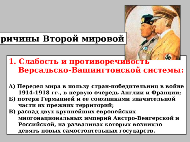Причины Второй мировой 1. Слабость и противоречивость Версальско-Вашингтонской системы:  А) Передел мира в пользу стран-победительниц в войне 1914-1918 гг., в первую очередь Англии и Франции ; Б) потеря Германией и ее союзниками значительной части их прежних территорий ; В) распад двух крупнейших европейских многонациональных империй Австро-Венгерской и Российско й , на развалинах которых возникло девять новых самостоятельных государств . 