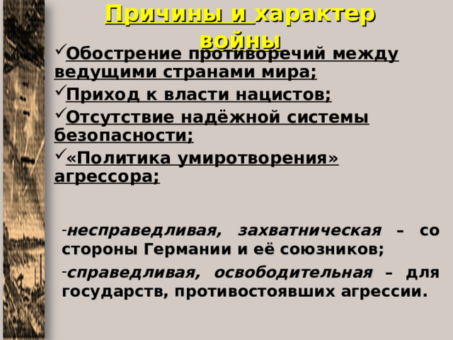Причины и характер войны Обострение противоречий между ведущими странами мира; Приход к власти нацистов; Отсутствие надёжной системы безопасности; «Политика умиротворения» агрессора; несправедливая, захватническая – со стороны Германии и её союзников; справедливая, освободительная – для государств, противостоявших агрессии. 