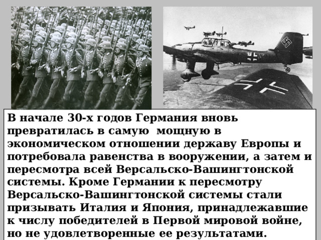 В начале 30-х годов Германия вновь превратилась в самую мощную в экономическом отношении державу Европы и потребовала равенства в вооружении, а затем и пересмотра всей Версальско-Вашингтонской системы. Кроме Германии к пересмотру Версальско-Вашингтонской системы стали призывать Италия и Япония, принадлежавшие к числу победителей в Первой мировой войне, но не удовлетворенные ее результатами.  