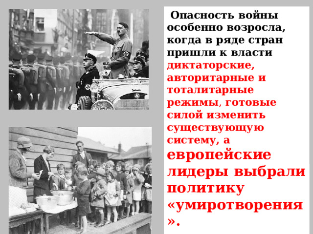  Опасность войны особенно возросла, когда в ряде стран пришли к власти диктаторские, авторитарные и тоталитарные режимы , готовые силой изменить существующую систему, а европейские лидеры выбрали политику «умиротворения».   Мировой экономический кризис  