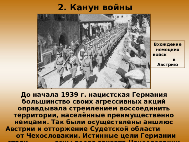 2. Канун войны Вхождение немецких войск в Австрию До начала 1939 г. нацистская Германия большинство своих агрессивных акций оправдывала стремлением воссоединить территории, населённые преимущественно немцами. Так были осуществлены аншлюс Австрии и отторжение Судетской области от Чехословакии. Истинные цели Германии стали ясны после захвата Чехословакии в марте 1939 г. 