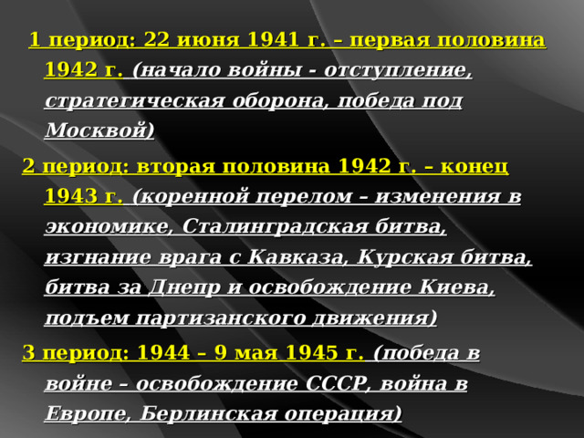  1 период: 22 июня 1941 г. – первая половина 1942 г.  (начало войны - отступление, стратегическая оборона, победа под Москвой) 2 период: вторая половина 1942 г. – конец 1943 г.  (коренной перелом – изменения в экономике, Сталинградская битва, изгнание врага с Кавказа, Курская битва, битва за Днепр и освобождение Киева, подъем партизанского движения) 3 период: 1944 – 9 мая 1945 г.  (победа в войне – освобождение СССР, война в Европе, Берлинская операция) 4 период:  9 августа – 3 сентября 1945 г.  (война с Японией) 