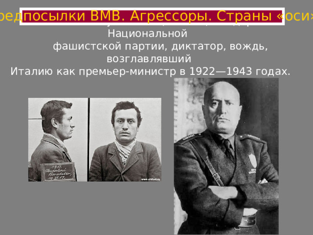 Предпосылки ВМВ. Агрессоры. Страны «оси»  Бенито Муссолини (Италия) - лидер Национальной  фашистской партии, диктатор, вождь, возглавлявший  Италию как премьер-министр в 1922—1943 годах.   