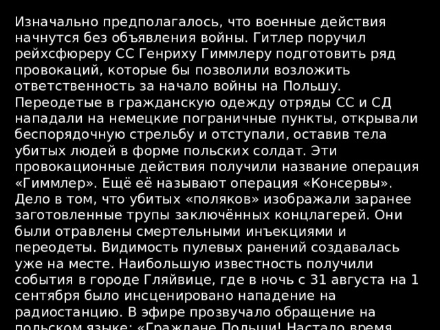 Изначально предполагалось, что военные действия начнутся без объявления войны. Гитлер поручил рейхсфюреру СС Генриху Гиммлеру подготовить ряд провокаций, которые бы позволили возложить ответственность за начало войны на Польшу. Переодетые в гражданскую одежду отряды СС и СД нападали на немецкие пограничные пункты, открывали беспорядочную стрельбу и отступали, оставив тела убитых людей в форме польских солдат. Эти провокационные действия получили название операция «Гиммлер». Ещё её называют операция «Консервы». Дело в том, что убитых «поляков» изображали заранее заготовленные трупы заключённых концлагерей. Они были отравлены смертельными инъекциями и переодеты. Видимость пулевых ранений создавалась уже на месте. Наибольшую известность получили события в городе Гляйвице, где в ночь с 31 августа на 1 сентября было инсценировано нападение на радиостанцию. В эфире прозвучало обращение на польском языке: «Граждане Польши! Настало время войны между Польшей и Германией. Объединяйтесь и убивайте всех немцев» 