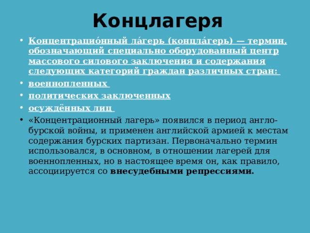 Концлагеря Концентрацио́нный ла́герь (концла́герь) — термин, обозначающий специально оборудованный центр массового силового заключения и содержания следующих категорий граждан различных стран: военнопленных политических заключенных осуждённых лиц «Концентрационный лагерь» появился в период англо-бурской войны, и применен английской армией к местам содержания бурских партизан. Первоначально термин использовался, в основном, в отношении лагерей для военнопленных, но в настоящее время он, как правило, ассоциируется со внесудебными репрессиями. 