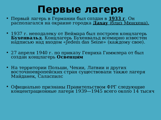 Первые лагеря Первый лагерь в Германии был создан в 1933 г . Он располагался на окраине городка Дахау (близ Мюнхена). 1937 г. неподалеку от Веймара был построен концлагерь Бухенвальд . Концлагерь Бухенвальд всемирно известен надписью над входом «Jedem das Seine» (каждому свое). 27 апреля 1940 г. по приказу Генриха Гиммлера от был создан концлагерь Освенцим На территории Польши, Чехии, Латвии и других восточноевропейских стран существовали также лагеря Майданек, Саласпилс Официально признаны Правительством ФРГ следующие концентрационные лагеря 1939—1945 всего около 14 тысяч 