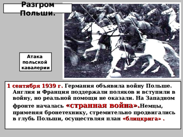Разгром Польши. Атака польской кавалерии 1 сентября 1939 г. Германия объявила войну Польше. Англия и Франция поддержали поляков и вступили в войну, но реальной помощи не оказали. На Западном фронте началась «странная война». Немцы, применяя бронетехнику, стремительно продвигались в глубь Польши, осуществляя план «блицкрига» . 