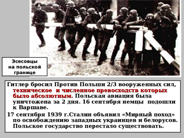 Эсесовцы на польской границе Гитлер бросил Против Польши 2 /3 вооруженных сил, техническое и численное превосходств которых было абсолютным. Польская авиация была уничтожена за 2 дня. 16 сентября немцы подошли к Варшаве. 17 сентября 1939 г.Сталин объявил «Мирный поход» по освобождению западных украинцев и белорусов. Польское государство перестало существовать.  