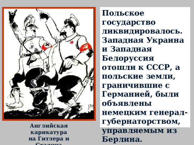 Польское государство ликвидировалось. Западная Украина и Западная Белоруссия отошли к СССР, а польские земли, граничившие с Германией, были объявлены немецким генерал-губернаторством, управляемым из Берлина. Английская карикатура на Гитлера и Сталина 