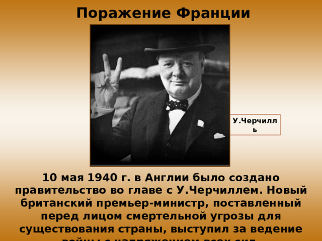  Поражение Франции У.Черчилль 10 мая 1940 г. в Англии было создано правительство во главе с У.Черчиллем. Новый британский премьер-министр, поставленный перед лицом смертельной угрозы для существования страны, выступил за ведение войны с напряжением всех сил. 