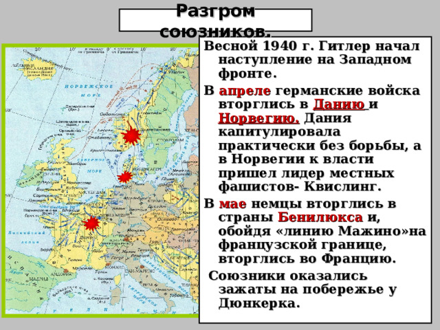 Разгром союзников. Весной 1940 г. Гитлер начал наступление на Западном фронте. В апреле германские войска вторглись в Данию  и Норвегию. Дания капитулировала практически без борьбы, а в Норвегии к власти пришел лидер местных фашистов- Квислинг. В мае немцы вторглись в страны Бенилюкса и, обойдя «линию Мажино»на французской границе, вторглись во Францию.  Союзники оказались зажаты на побережье у Дюнкерка. 