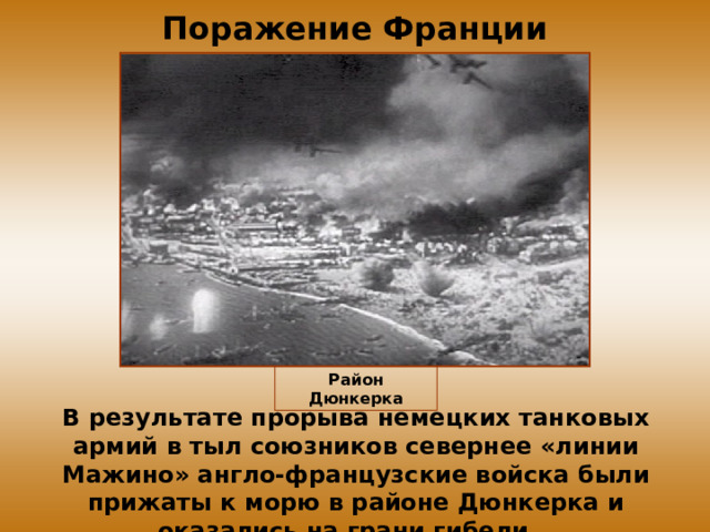 Поражение Франции Район Дюнкерка В результате прорыва немецких танковых армий в тыл союзников севернее «линии Мажино» англо-французские войска были прижаты к морю в районе Дюнкерка и оказались на грани гибели. 