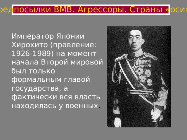 Предпосылки ВМВ. Агрессоры. Страны «оси» Император Японии Хирохито (правление: 1926-1989) на момент начала Второй мировой был только формальным главой государства, а фактически вся власть находилась у военных . 