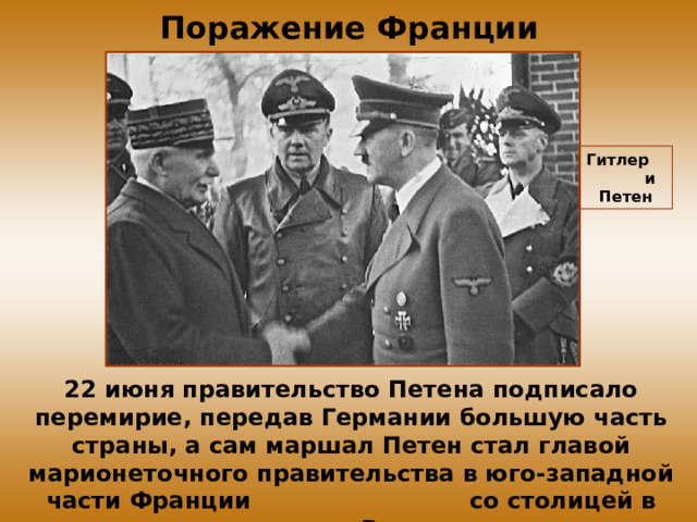 Поражение Франции Гитлер и Петен 22 июня правительство Петена подписало перемирие, передав Германии большую часть страны, а сам маршал Петен стал главой марионеточного правительства в юго-западной части Франции со столицей в городе Виши. 