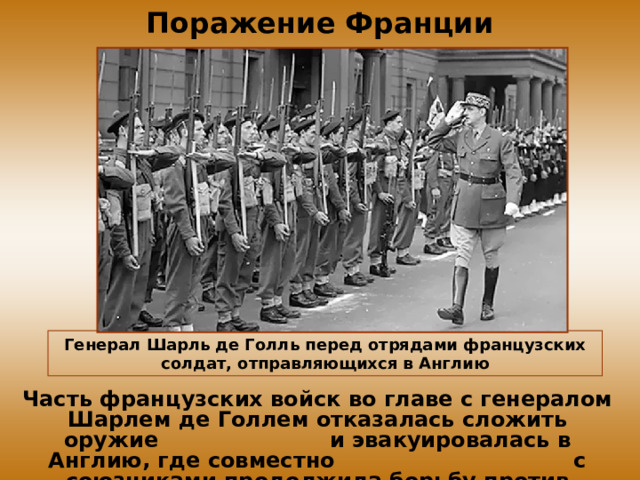 Поражение Франции Генерал Шарль де Голль перед отрядами французских солдат, отправляющихся в Англию Часть французских войск во главе с генералом Шарлем де Голлем отказалась сложить оружие и эвакуировалась в Англию, где совместно с союзниками продолжила борьбу против фашизма. 