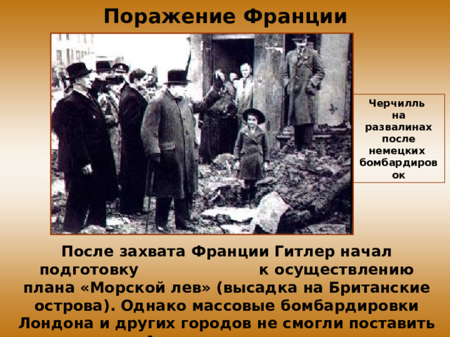Поражение Франции Черчилль на развалинах после немецких бомбардировок После захвата Франции Гитлер начал подготовку к осуществлению плана «Морской лев» (высадка на Британские острова). Однако массовые бомбардировки Лондона и других городов не смогли поставить Англию на колени. 