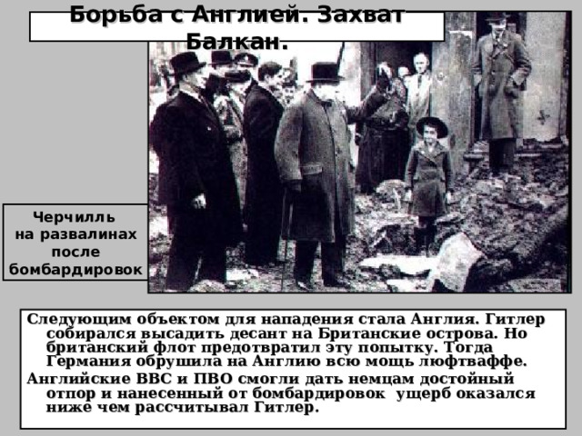 Борьба с Англией. Захват Балкан. Черчилль на развалинах после бомбардировок Следующим объектом для нападения стала Англия. Гитлер собирался высадить десант на Британские острова. Но британский флот предотвратил эту попытку. Тогда Германия обрушила на Англию всю мощь люфтваффе. Английские ВВС и ПВО смогли дать немцам достойный отпор и нанесенный от бомбардировок ущерб оказался ниже чем рассчитывал Гитлер. 
