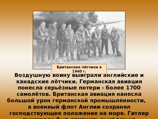 Британские лётчики в 1940 г. Воздушную войну выиграли английские и канадские лётчики. Германская авиация понесла серьёзные потери - более 1700 самолётов. Британская авиация нанесла большой урон германской промышленности, а военный флот Англии сохранял господствующее положение на море. Гитлер вынужден был отменить высадку на Британские острова. 
