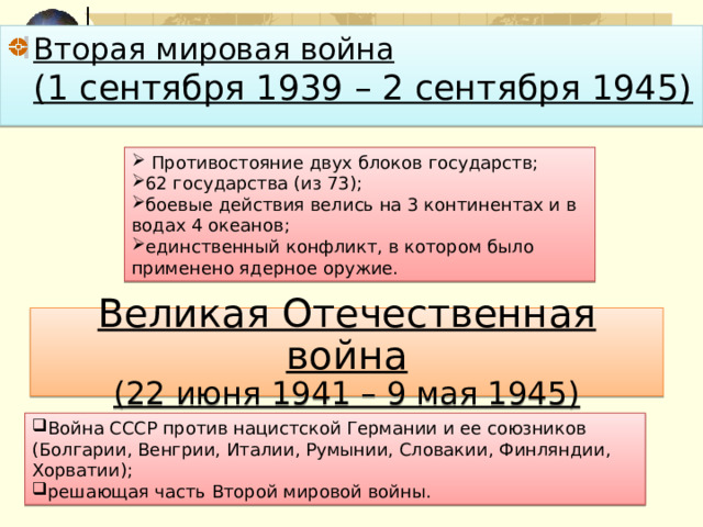 Вторая мировая война  (1 сентября 1939 – 2 сентября 1945)  Противостояние двух блоков государств; 62 государства (из 73); боевые действия велись на 3 континентах и в водах 4 океанов; единственный конфликт, в котором было применено ядерное оружие. Великая Отечественная война  (22 июня 1941 – 9 мая 1945) Война СССР против нацистской Германии и ее союзников (Болгарии, Венгрии, Италии, Румынии, Словакии, Финляндии, Хорватии); решающая часть Второй мировой войны. 