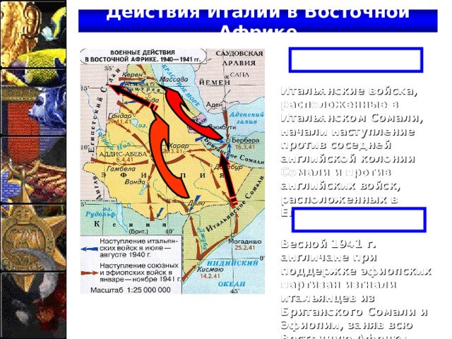 Действия Италии в Восточной Африке Лето 1940 г. Итальянские войска, расположенные в Итальянском Сомали, начали наступление против соседней английской колонии Сомали и против английских войск, расположенных в Египте. Весна 1941 г. Весной 1941 г. англичане при поддержке эфиопских партизан изгнали итальянцев из Британского Сомали и Эфиопии, заняв всю Восточную Африку. 