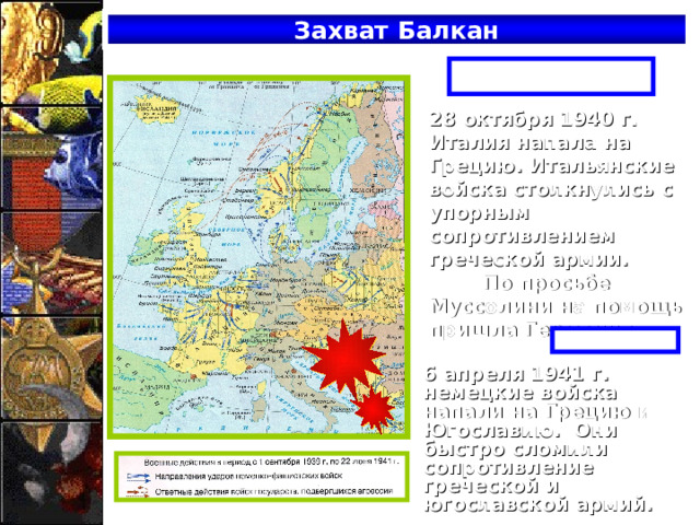 Захват Балкан Осень 1940 г. 28 октября 1940 г. Италия напала на Грецию. Итальянские войска столкнулись с упорным сопротивлением греческой армии. По просьбе Муссолини на помощь пришла Германия. Весна 1941 г. 6 апреля 1941 г. немецкие войска напали на Грецию и Югославию. Они быстро сломили сопротивление греческой и югославской армий. 