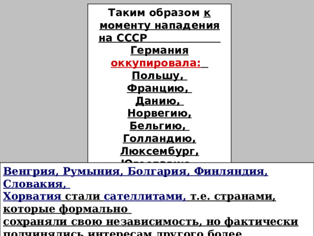 Таким образом к моменту нападения на СССР Германия оккупировала: Польшу, Францию, Данию, Норвегию, Бельгию, Голландию, Люксембург, Югославию, Грецию. Венгрия, Румыния, Болгария, Финляндия, Словакия, Хорватия стали сателлитами, т.е. странами, которые формально сохраняли свою независимость, но фактически подчинялись интересам другого более влиятельного и мощного государства. Все эти страны примут участие в войне против СССР. 