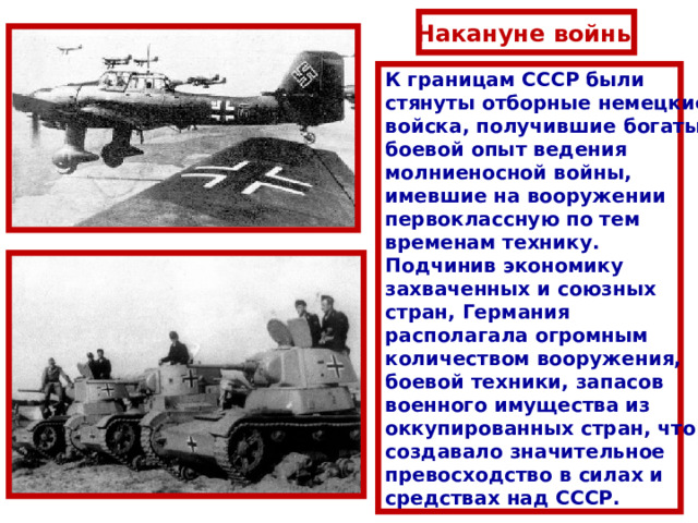 Накануне войны К границам СССР были стянуты отборные немецкие войска, получившие богатый боевой опыт ведения молниеносной войны, имевшие на вооружении первоклассную по тем временам технику. Подчинив экономику захваченных и союзных стран, Германия располагала огромным количеством вооружения, боевой техники, запасов военного имущества из оккупированных стран, что создавало значительное превосходство в силах и средствах над СССР. 