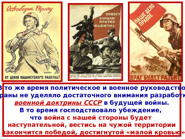 В то же время политическое и военное руководство страны не уделяло достаточного внимания разработке военной доктрины СССР  в будущей войны. В то время господствовало убеждение, что война с нашей стороны будет наступательной, вестись на чужой территории и закончится победой, достигнутой «малой кровью». 