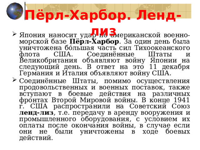 Пёрл-Харбор. Ленд-лиз Япония наносит удар по американской военно-морской базе Пёрл-Харбор . За один день была уничтожена бóльшая часть сил Тихоокеанского флота США. Соединённые Штаты и Великобритания объявляют войну Японии на следующий день. В ответ на это 11 декабря Германия и Италия объявляют войну США. Соединённые Штаты, помимо осуществления продовольственных и военных поставок, также вступают в боевые действия на различных фронтах Второй Мировой войны. В конце 1941 г. США распространили на Советский Союз ленд-лиз , т.е. передачу в аренду вооружения и промышленного оборудования, с условием их оплаты после окончания войны, в случае если они не были уничтожены в ходе боевых действий. 