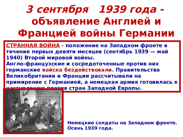 3 сентября 1939 года -  объявление Англией и Францией войны Германии СТРАННАЯ ВОЙНА  - положение на Западном фронте в течение первых девяти месяцев (сентябрь 1939 — май 1940) Второй мировой войны. Англо-французские и сосредоточенные против них германские войска бездействовали. Правительства Великобритании и Франции рассчитывали на примирение с Германией, а немецкая армия готовилась к наступлению против стран Западной Европы. Немецкие солдаты на Западном фронте. Осень 1939 года. 