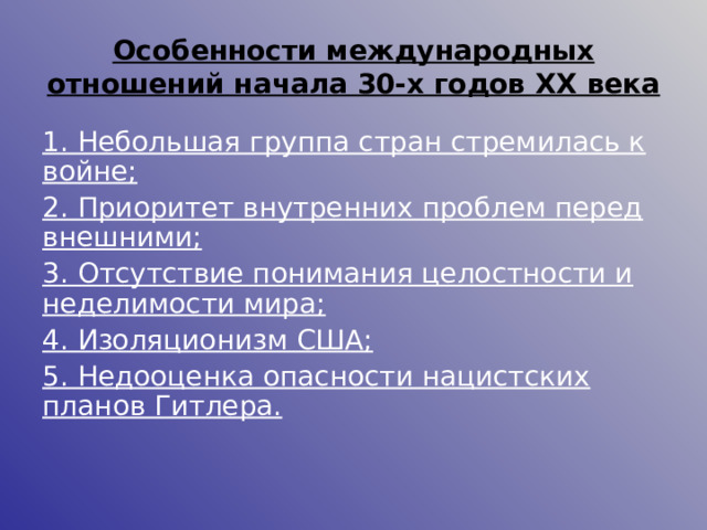 Особенности международных отношений начала 30-х годов ХХ века 1. Небольшая группа стран стремилась к войне; 2. Приоритет внутренних проблем перед внешними; 3. Отсутствие понимания целостности и неделимости мира; 4. Изоляционизм США; 5. Недооценка опасности нацистских планов Гитлера.  