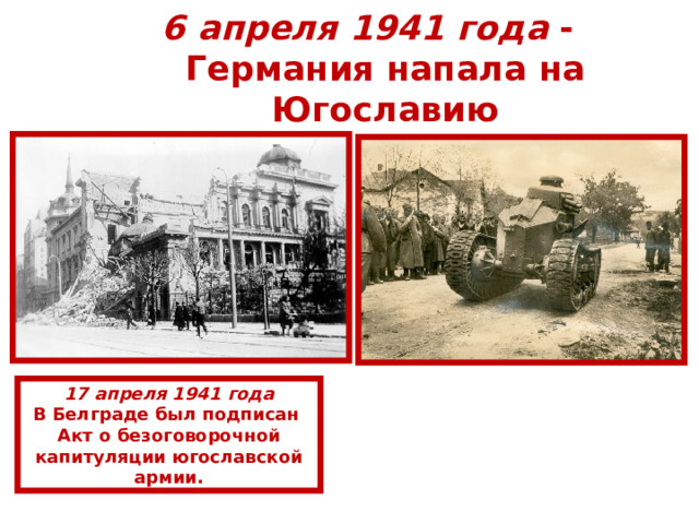 6 апреля 1941  года -  Германия напала на Югославию 17 апреля 1941 года В Белграде был подписан Акт о безоговорочной капитуляции югославской армии. 