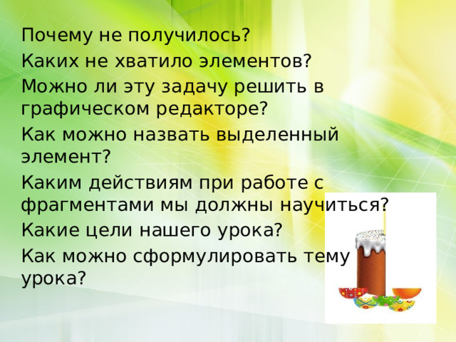 Почему не получилось? Каких не хватило элементов? Можно ли эту задачу решить в графическом редакторе? Как можно назвать выделенный элемент? Каким действиям при работе с фрагментами мы должны научиться? Какие цели нашего урока? Как можно сформулировать тему урока? 