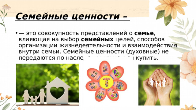 Семейные ценности – — это совокупность представлений о  семье , влияющая на выбор  семейных  целей, способов организации жизнедеятельности и взаимодействия внутри семьи. Семейные ценности (духовные) не передаются по наследству; их нельзя купить. 