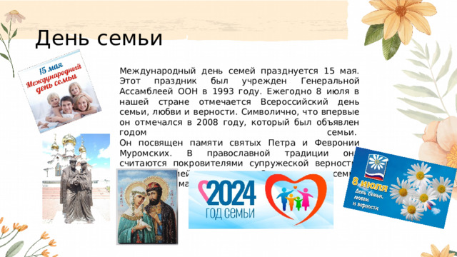 День семьи Международный день семей празднуется 15 мая. Этот праздник был учрежден Генеральной Ассамблеей ООН в 1993 году. Ежегодно 8 июля в нашей стране отмечается Всероссийский день семьи, любви и верности. Символично, что впервые он отмечался в 2008 году, который был объявлен годом семьи.   Он посвящен памяти святых Петра и Февронии Муромских. В православной традиции они считаются покровителями супружеской верности, любви и семейного счастья. Символом дня семьи считается ромашка. 