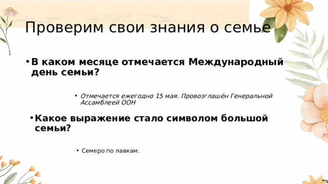 Проверим свои знания о семье В каком месяце отмечается Международный день семьи?  Отмечается ежегодно 15 мая. Провозглашён Генеральной Ассамблеей ООН Отмечается ежегодно 15 мая. Провозглашён Генеральной Ассамблеей ООН Отмечается ежегодно 15 мая. Провозглашён Генеральной Ассамблеей ООН Отмечается ежегодно 15 мая. Провозглашён Генеральной Ассамблеей ООН Отмечается ежегодно 15 мая. Провозглашён Генеральной Ассамблеей ООН  Какое выражение стало символом большой семьи?  Семеро по лавкам. Семеро по лавкам. Семеро по лавкам. Семеро по лавкам. Семеро по лавкам.  