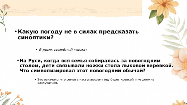 Какую погоду не в силах предсказать синоптики?  В доме, семейный климат В доме, семейный климат В доме, семейный климат В доме, семейный климат На Руси, когда вся семья собиралась за новогодним столом, дети связывали ножки стола лыковой верёвкой. Что символизировал этот новогодний обычай?  Это означало, что семья в наступающем году будет крепкой и не должна разлучаться . Это означало, что семья в наступающем году будет крепкой и не должна разлучаться . Это означало, что семья в наступающем году будет крепкой и не должна разлучаться . Это означало, что семья в наступающем году будет крепкой и не должна разлучаться . 