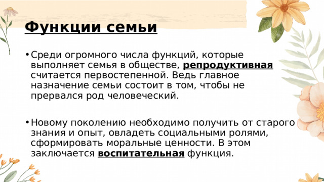 Функции семьи Среди огромного числа функций, которые выполняет семья в обществе, репродуктивная считается первостепенной. Ведь главное назначение семьи состоит в том, чтобы не прервался род человеческий. Новому поколению необходимо получить от старого знания и опыт, овладеть социальными ролями, сформировать моральные ценности. В этом заключается воспитательная функция. 