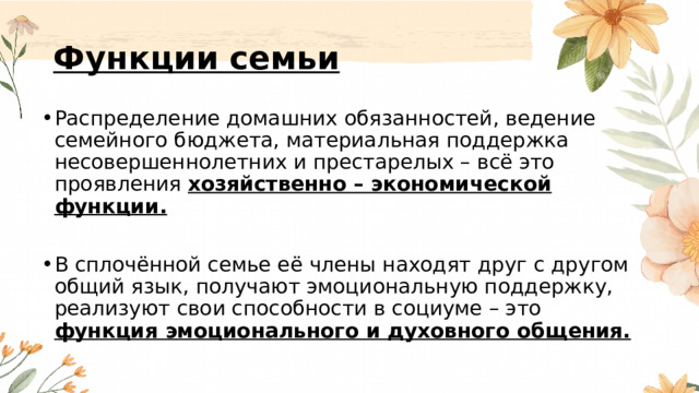 Функции семьи Распределение домашних обязанностей, ведение семейного бюджета, материальная поддержка несовершеннолетних и престарелых – всё это проявления хозяйственно – экономической функции.  В сплочённой семье её члены находят друг с другом общий язык, получают эмоциональную поддержку, реализуют свои способности в социуме – это функция эмоционального и духовного общения.   