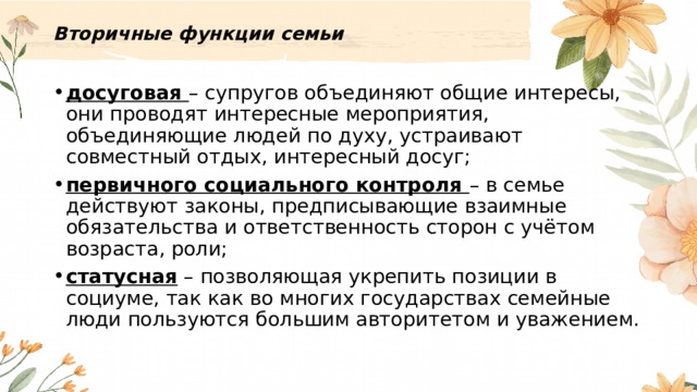 Вторичные функции семьи   досуговая – супругов объединяют общие интересы, они проводят интересные мероприятия, объединяющие людей по духу, устраивают совместный отдых, интересный досуг; первичного социального контроля – в семье действуют законы, предписывающие взаимные обязательства и ответственность сторон с учётом возраста, роли; статусная – позволяющая укрепить позиции в социуме, так как во многих государствах семейные люди пользуются большим авторитетом и уважением. 