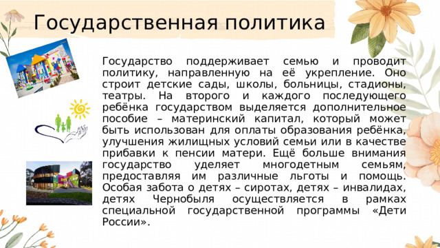 Государственная политика  Государство поддерживает семью и проводит политику, направленную на её укрепление. Оно строит детские сады, школы, больницы, стадионы, театры. На второго и каждого последующего ребёнка государством выделяется дополнительное пособие – материнский капитал, который может быть использован для оплаты образования ребёнка, улучшения жилищных условий семьи или в качестве прибавки к пенсии матери. Ещё больше внимания государство уделяет многодетным семьям, предоставляя им различные льготы и помощь. Особая забота о детях – сиротах, детях – инвалидах, детях Чернобыля осуществляется в рамках специальной государственной программы «Дети России». 