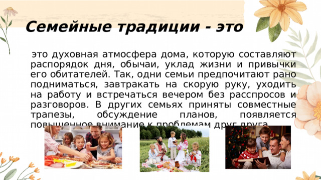 Семейные традиции - это   это духовная атмосфера дома, которую составляют распорядок дня, обычаи, уклад жизни и привычки его обитателей. Так, одни семьи предпочитают рано подниматься, завтракать на скорую руку, уходить на работу и встречаться вечером без расспросов и разговоров. В других семьях приняты совместные трапезы, обсуждение планов, появляется повышенное внимание к проблемам друг друга. 
