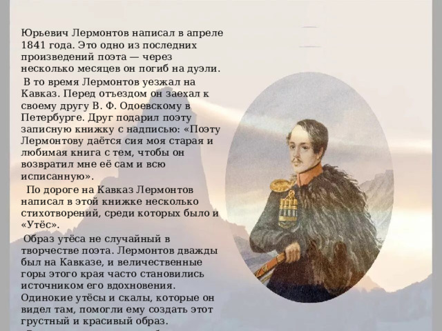 Стихотворение «Утёс» Михаил Юрьевич Лермонтов написал в апреле 1841 года. Это одно из последних произведений поэта — через несколько месяцев он погиб на дуэли.  В то время Лермонтов уезжал на Кавказ. Перед отъездом он заехал к своему другу В. Ф. Одоевскому в Петербурге. Друг подарил поэту записную книжку с надписью: «Поэту Лермонтову даётся сия моя старая и любимая книга с тем, чтобы он возвратил мне её сам и всю исписанную».  По дороге на Кавказ Лермонтов написал в этой книжке несколько стихотворений, среди которых было и «Утёс».  Образ утёса не случайный в творчестве поэта. Лермонтов дважды был на Кавказе, и величественные горы этого края часто становились источником его вдохновения. Одинокие утёсы и скалы, которые он видел там, помогли ему создать этот грустный и красивый образ.  Впервые стихотворение было опубликовано в 1843 году в журнале «Отечественные записки». 
