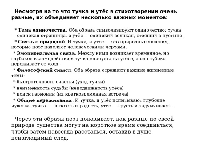  Несмотря на то что тучка и утёс в стихотворении очень разные, их объединяет несколько важных моментов:  * Тема одиночества . Оба образа символизируют одиночество: тучка — одинокая странница, а утёс — одинокий великан, стоящий в пустыне.  * Связь с природой . И тучка, и утёс — это природные явления, которые поэт наделяет человеческими чертами.  * Эмоциональная связь . Между ними возникает временное, но глубокое взаимодействие: тучка «ночует» на утёсе, а он глубоко переживает её уход.  * Философский смысл . Оба образа отражают важные жизненные темы:  * быстротечность счастья (уход тучки)  * неизменность судьбы (неподвижность утёса)  * поиск гармонии (их кратковременная встреча)  * Общие переживания . И тучка, и утёс испытывают глубокие чувства: тучка — лёгкость и радость, утёс — грусть и задумчивость.  Через эти образы поэт показывает, как разные по своей природе существа могут на короткое время соединиться, чтобы затем навсегда расстаться, оставив в душе неизгладимый след. 