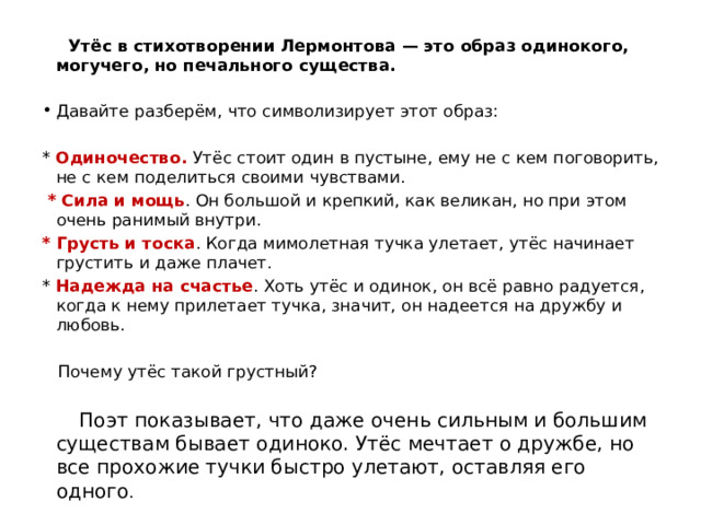  Утёс в стихотворении Лермонтова — это образ одинокого, могучего, но печального существа. Давайте разберём, что символизирует этот образ: * Одиночество. Утёс стоит один в пустыне, ему не с кем поговорить, не с кем поделиться своими чувствами.  * Сила и мощь . Он большой и крепкий, как великан, но при этом очень ранимый внутри. * Грусть и тоска . Когда мимолетная тучка улетает, утёс начинает грустить и даже плачет. * Надежда на счастье . Хоть утёс и одинок, он всё равно радуется, когда к нему прилетает тучка, значит, он надеется на дружбу и любовь.  Почему утёс такой грустный?  Поэт показывает, что даже очень сильным и большим существам бывает одиноко. Утёс мечтает о дружбе, но все прохожие тучки быстро улетают, оставляя его одного . 