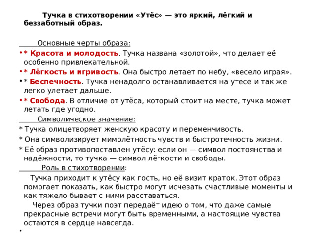  Тучка в стихотворении «Утёс» — это яркий, лёгкий и беззаботный образ.  Основные черты образа: * Красота и молодость . Тучка названа «золотой», что делает её особенно привлекательной. * Лёгкость и игривость . Она быстро летает по небу, «весело играя». * Беспечность . Тучка ненадолго останавливается на утёсе и так же легко улетает дальше. * Свобода . В отличие от утёса, который стоит на месте, тучка может летать где угодно.  Символическое значение: * Тучка олицетворяет женскую красоту и переменчивость. * Она символизирует мимолётность чувств и быстротечность жизни. * Её образ противопоставлен утёсу: если он — символ постоянства и надёжности, то тучка — символ лёгкости и свободы.  Роль в стихотворении :  Тучка приходит к утёсу как гость, но её визит краток. Этот образ помогает показать, как быстро могут исчезать счастливые моменты и как тяжело бывает с ними расставаться.  Через образ тучки поэт передаёт идею о том, что даже самые прекрасные встречи могут быть временными, а настоящие чувства остаются в сердце навсегда. 