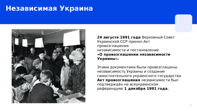 Независимая Украина 24 августа 1991 года Верховный Совет Украинской ССР принял Акт провозглашения независимости и постановление «О провозглашении независимости Украины».   Этими документами были провозглашены независимость Украины и создание самостоятельного украинского государства. Акт провозглашения независимости был подтверждён на всеукраинском референдуме 1 декабря 1991 года.  2 