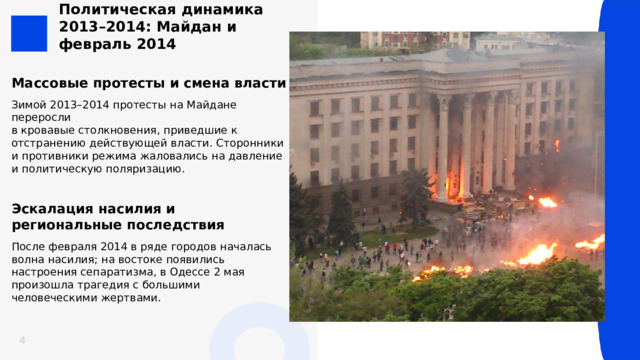 Политическая динамика 2013–2014: Майдан и февраль 2014 Массовые протесты и смена власти Зимой 2013–2014 протесты на Майдане переросли  в кровавые столкновения, приведшие к отстранению действующей власти. Сторонники и противники режима жаловались на давление и политическую поляризацию. Эскалация насилия и региональные последствия После февраля 2014 в ряде городов началась волна насилия; на востоке появились настроения сепаратизма, в Одессе 2 мая произошла трагедия с большими человеческими жертвами.  4 