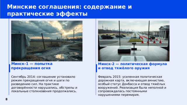 Минские соглашения: содержание и практические эффекты Минск‑2 — политическая формула и отвод тяжёлого оружия Минск‑1 — попытка прекращения огня Сентябрь 2014: соглашение установило режим прекращения огня и шаги по разведению сил. На практике договорённости нарушались, обстрелы и локальные столкновения продолжались. Февраль 2015: усиленная политическая дорожная карта, включающая амнистию, особый статус Донбасса и отвод тяжёлых вооружений. Реализация была неполной и сопровождалась постоянными нарушениями перемирия.  8 